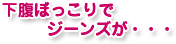 下腹ぼっこりで ジーンズが・・・
